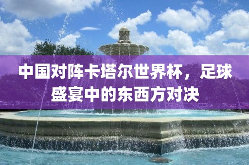 中国对阵卡塔尔世界杯，足球盛宴中的东西方对决