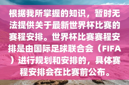 根据我所掌握的知识，暂时无法提供关于最新世界杯比赛的赛程安排。世界杯比赛赛程安排是由国际足球联合会（FIFA）进行规划和安排的，具体赛程安排会在比赛前公布。