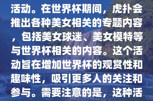 虎扑美女世界杯是一个关于世界杯美女相关内容的专题报道活动。在世界杯期间，虎扑会推出各种美女相关的专题内容，包括美女球迷、美女模特等与世界杯相关的内容。这个活动旨在增加世界杯的观赏性和趣味性，吸引更多人的关注和参与。需要注意的是，这种活动更多地是为了娱乐和休闲，而不是体育竞技本身。