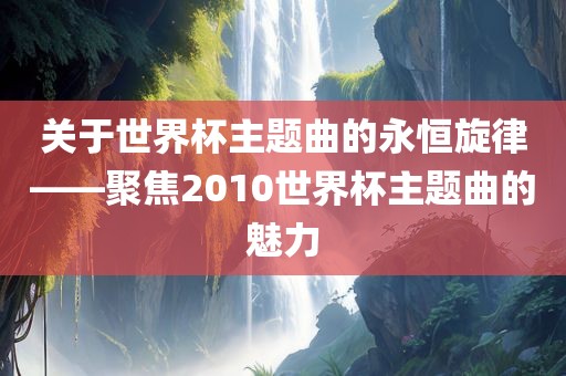 关吉安市靖泰电力工程有限公司于世界杯主题曲的永恒旋律——聚焦2010世界杯主题曲的魅力