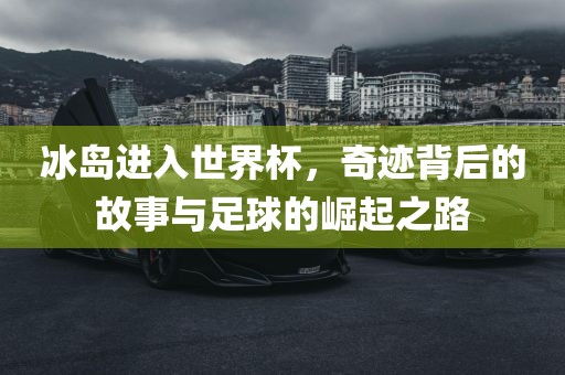 冰岛进入世界杯，奇迹背后的故事与足球的崛起之路