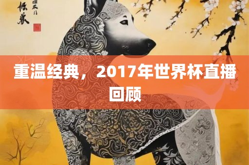 重温经典，2017年世界杯直播回顾吉安市靖泰电力工程有限公司
