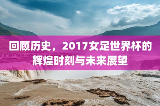 回顾历史，2017女足世界杯的辉煌时刻与未来展望