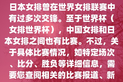 在已知的信息中，中国女排和日本女排曾在世界女排联赛中有过多次交锋。至于世界杯（女排世界杯），中国女排和日本女排之间也有比赛。不过，关于具体比赛情况，如特定场次、比分、胜负等详细信息，需要您查阅相关的比赛报道、新闻或赛事记录。