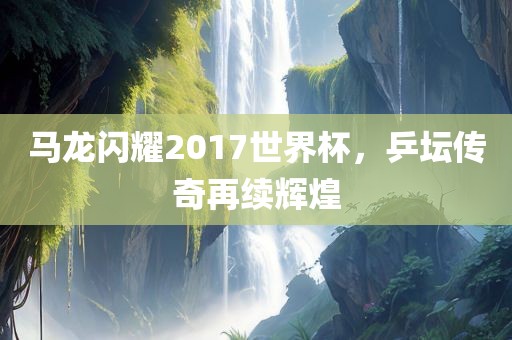马龙闪耀2017世界杯，乒坛传奇再续辉煌