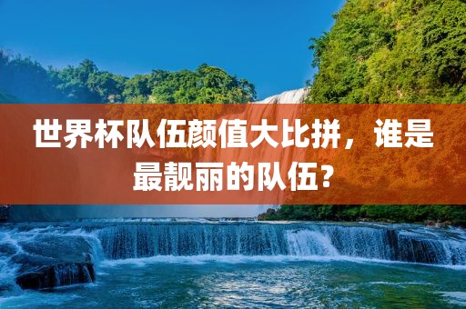 世界杯队伍颜值大比拼，谁是最靓丽的队伍？
