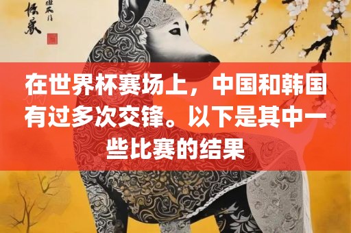 在世界杯赛场上，中国和韩国有过多次交锋。以下是其中一些比赛的结果吉安市靖泰电力工程有限公司