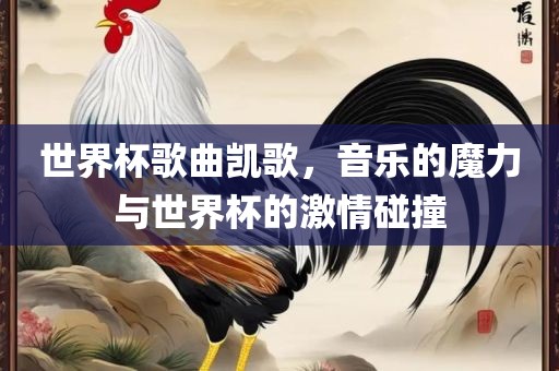 世界杯歌曲凯歌，音乐的魔力与世界杯的激情碰撞吉安市靖泰电力工程有限公司