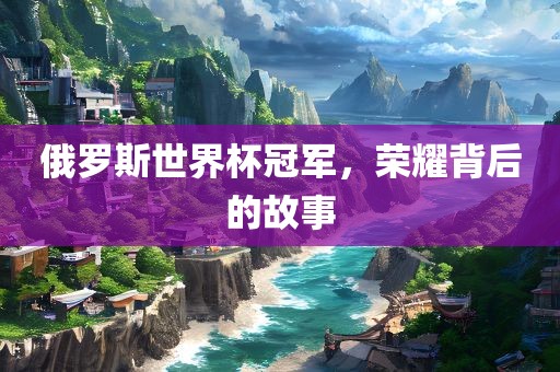 俄罗斯世界杯冠军，荣耀背后的故事