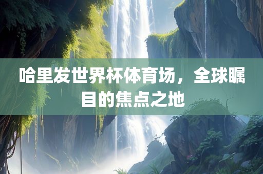哈里发世界杯体育场，全球瞩目的焦点之地