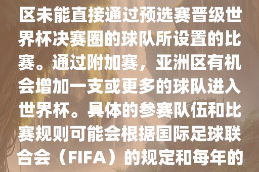 亚洲世界杯附加赛是针对亚洲区未能直接通过预选赛晋级世界杯决赛圈的球队所设置的比赛。通过附加赛，亚洲区有机会增加一支或更多的球队进入世界杯。具体的参赛队伍和比赛规则可能会根据国际足球联合会（FIFA）的规定和每年的具体情况有所不同。