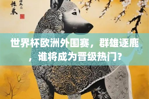 世界杯欧洲外围赛，群雄逐鹿，谁将成为晋级热门？