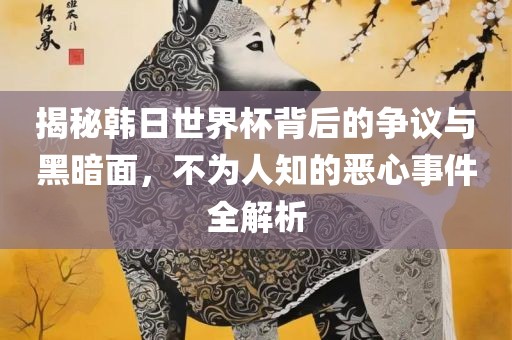 揭秘韩日世界杯背后的争议与黑暗面，不为人知的恶心事件全解析