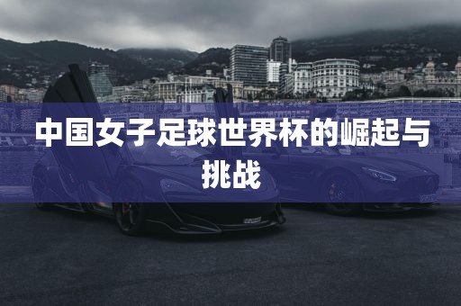 中国女子足球世界杯的崛起与挑战