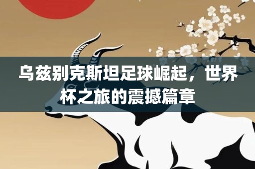 乌兹别克斯坦足球崛起，世界杯之旅的震撼篇章