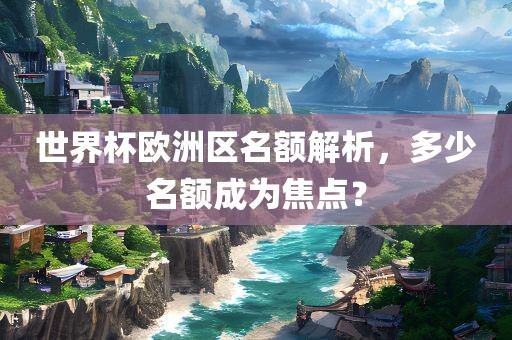 世界杯欧洲区名额解析，多少名额成为焦点？