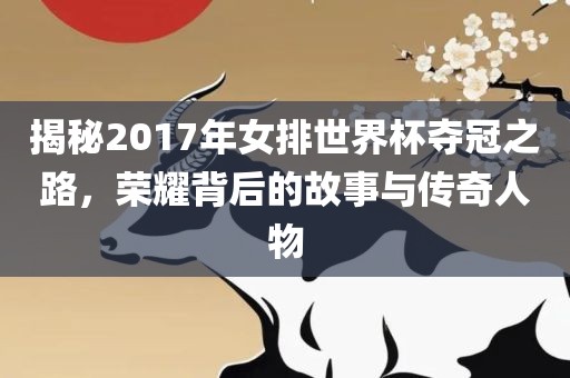 揭秘2017年女排世界杯夺冠之路，荣耀背后的故事与传奇人物