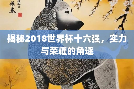 揭秘2018世界杯十六强，实力与荣耀的角逐
