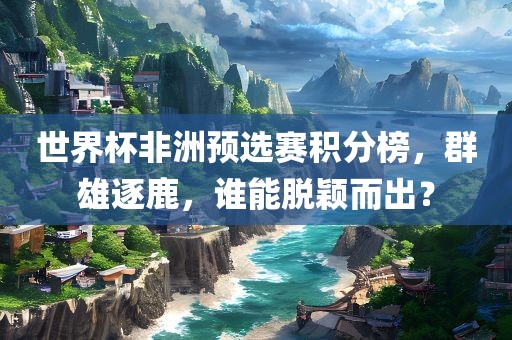 世界杯非洲预选赛积分榜，群雄逐鹿，谁能脱颖而出？