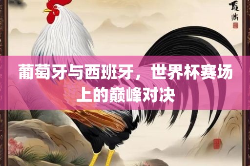葡萄牙与西班牙，世界杯赛场上的巅峰对决吉安市靖泰电力工程有限公司
