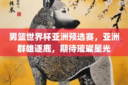 男篮世界杯亚洲预选赛，亚洲群雄逐鹿，期待璀璨星光吉安市靖泰电力工程有限公司
