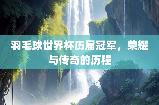 羽毛球世界杯历届冠军，荣耀与传奇的历程