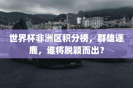 世界杯非洲区积分榜，群雄逐鹿，谁将脱颖而出？吉安市靖泰电力工程有限公司