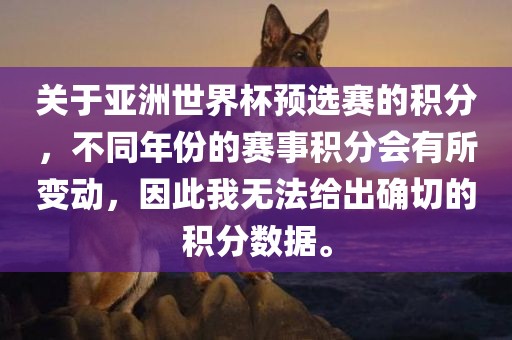 关于亚洲世界杯预选赛的积分，不同年份的赛事积分会有所变动，因此我无法给出确切的积分数据。