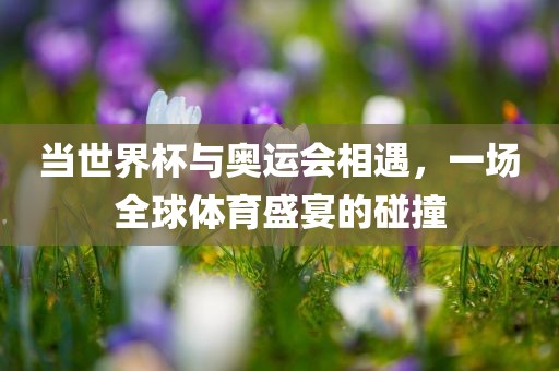 当世界杯与奥运会相遇，一场全球体育盛宴的碰撞