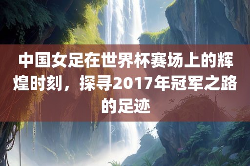 中国女足在世界杯赛场上的辉煌时刻，探寻2017年冠军之路的足迹