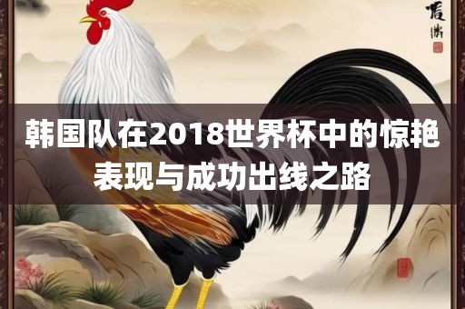 韩国队在2018世界杯中的惊艳表现与成功出线之路