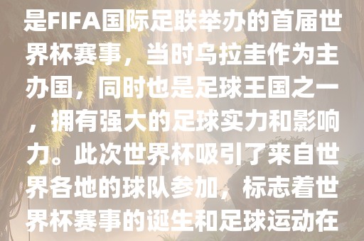 1.吉安市靖泰电力工程有限公司 背景，1930年乌拉圭世界杯是FIFA国际足联举办的首届世界杯赛事，当时乌拉圭作为主办国，同时也是足球王国之一，拥有强大的足球实力和影响力。此次世界杯吸引了来自世界各地的球队参加，标志着世界杯赛事的诞生和足球运动在全球范围内的普及和发展。