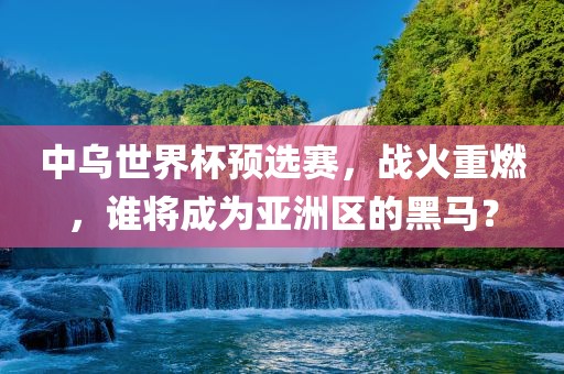 中乌世界杯预选赛，战火重燃，谁将成为亚洲区的黑马？