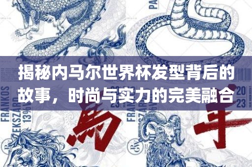 揭秘内马尔世界杯发型背后的故事，时尚与实力的完美融合