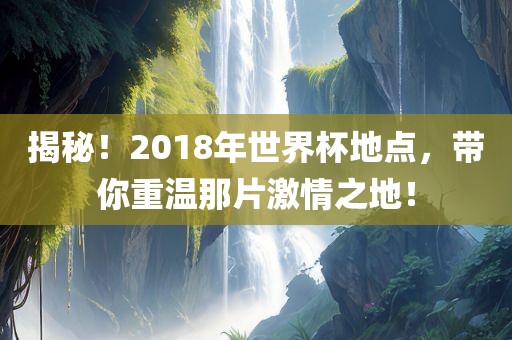 揭秘！2018年世界杯地点，带你重温那片激情之地！
