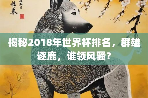 揭秘2018年世界杯排名，群雄逐鹿，谁领风骚？
