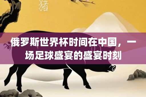 俄罗斯世界杯时间在中国，一场足球盛宴的盛宴时刻