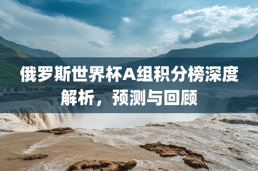 俄罗斯世界杯A组积分榜深度解析，预测与回顾