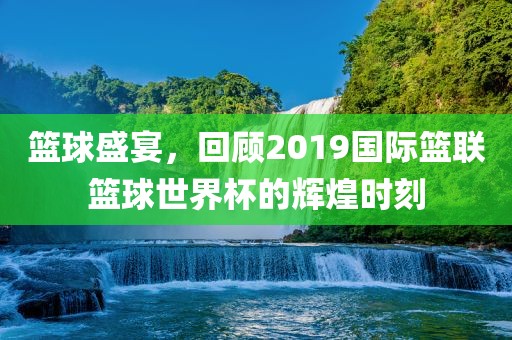 篮球盛宴，回顾2019国际篮联篮球世界杯的辉煌时刻