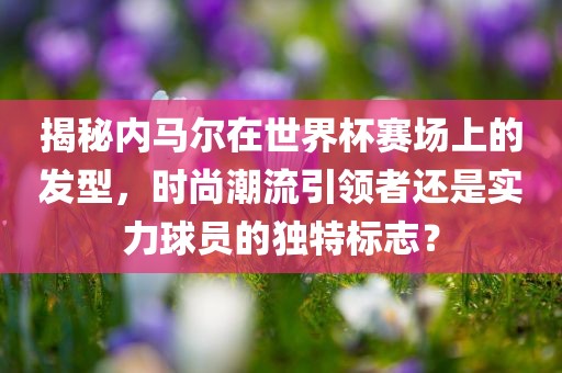 揭秘内马尔在世界杯赛场上的发型，时尚潮流引领者还是实力球员的独特标志？