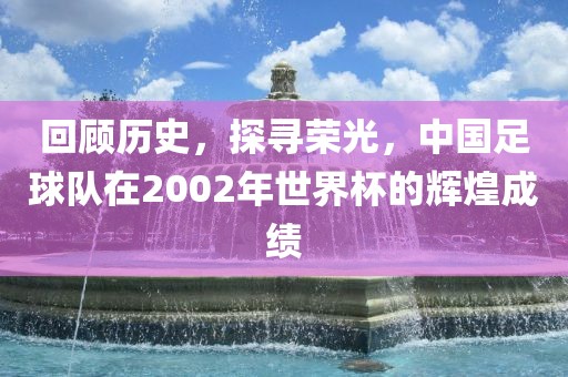 回顾历史，探寻荣光，中国足球队在2002年世界杯的辉煌成绩吉安市靖泰电力工程有限公司