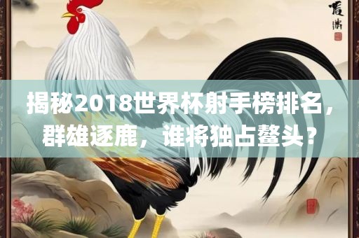 揭秘2018世界杯射手榜排名，群雄逐鹿，谁将独占鳌头？