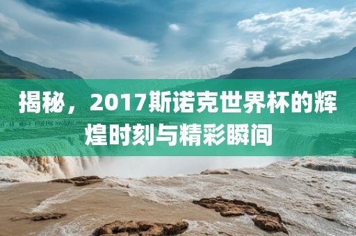 揭秘，2017斯诺克世界杯的辉煌时刻与精彩瞬间