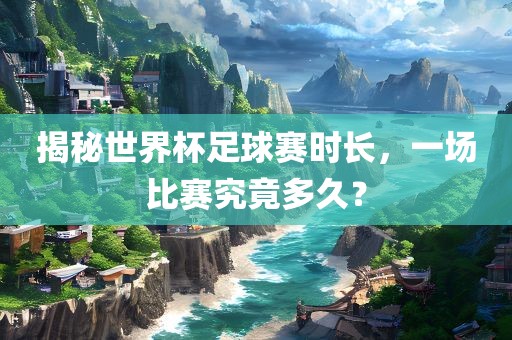 揭秘世界杯足球赛时长，一场比赛究竟多久？