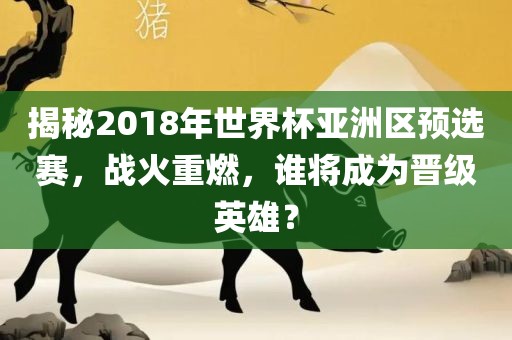 揭秘2018年世界杯亚洲区预选赛，战火重燃，谁将成为晋级英雄？