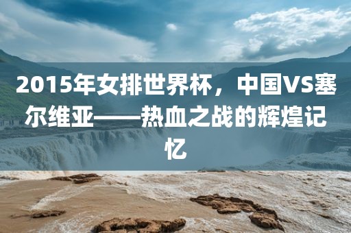 2015年女排世界杯，中国VS塞尔维亚——热血之战的辉煌记忆