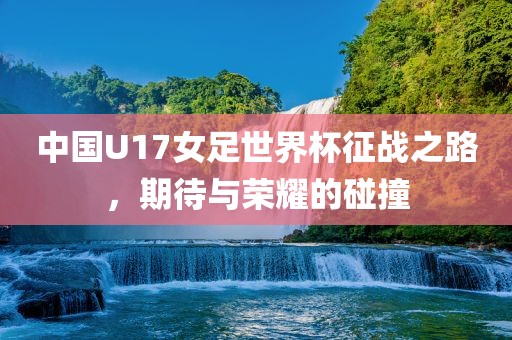 中国U17女足世界杯征战之路，期待与荣耀的碰撞