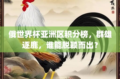 俄世界杯亚洲区积分榜，群雄逐鹿，谁能脱颖而出？