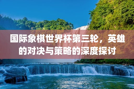 国际象棋世界杯第三轮，英雄的对决与策略的深度探讨