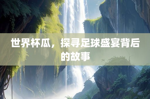 世界杯瓜，探寻足球盛宴背后的故事